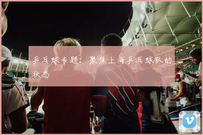 乒乓球专题：聚焦上海乒乓球队的状态