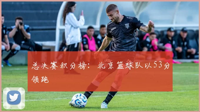 总决赛积分榜：北京篮球队以53分领跑