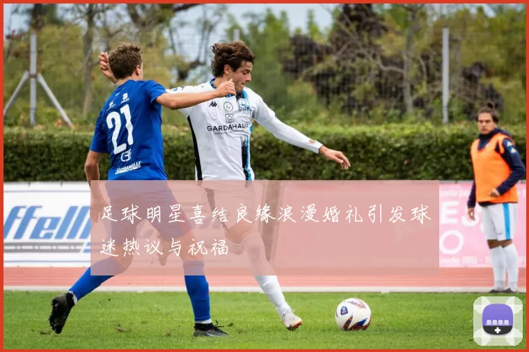 足球明星喜结良缘浪漫婚礼引发球迷热议与祝福