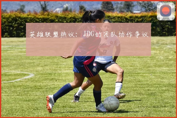 英雄联盟热议：JDG的团队协作争议