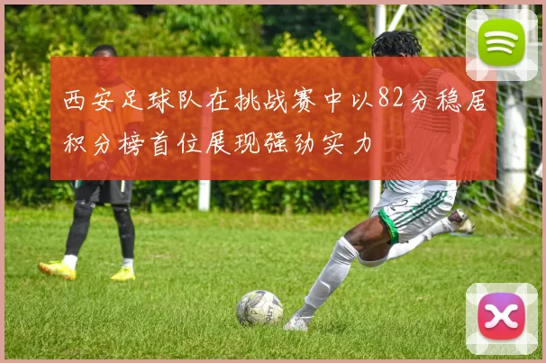 西安足球队在挑战赛中以82分稳居积分榜首位展现强劲实力