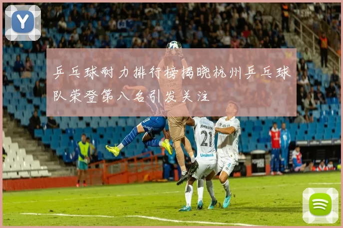 乒乓球耐力排行榜揭晓杭州乒乓球队荣登第八名引发关注