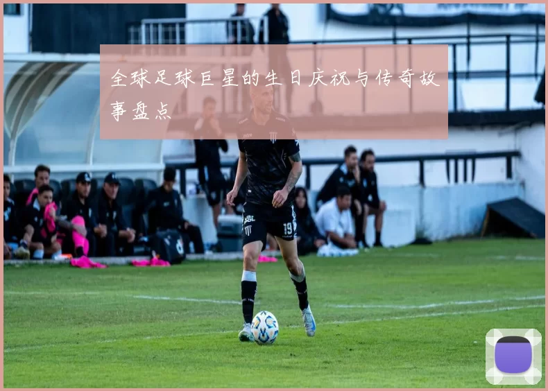 全球足球巨星的生日庆祝与传奇故事盘点