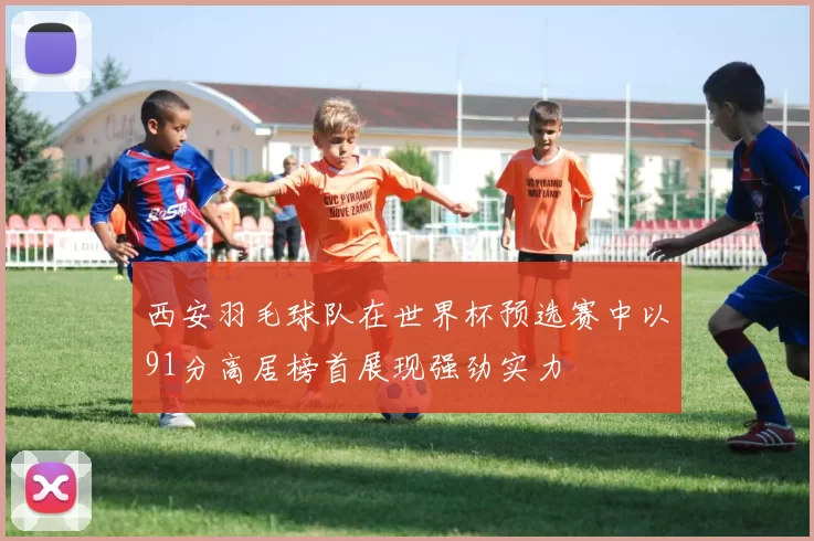 西安羽毛球队在世界杯预选赛中以91分高居榜首展现强劲实力